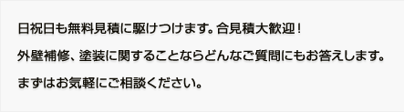 日祝日も無料見積に駆けつけます。合見積大歓迎！ 外壁補修、塗装に関することならどんなご質問にもお答えします。 まずはお気軽にご相談ください。