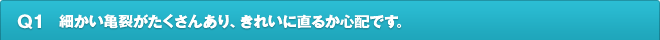 Q1.細かい亀裂がたくさんあり、きれいに直るか心配です。