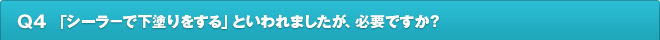 Q4.「シーラ－で下塗りをする」といわれましたが、必要ですか？